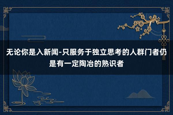 无论你是入新闻-只服务于独立思考的人群门者仍是有一定陶冶的熟识者